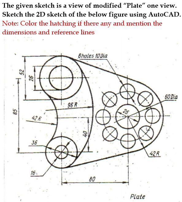 The given sketch is a view of modified “Plate" one view.
Sketch the 2D sketch of the below figure using AutoCAD.
Note: Color the hatching if there any and mention the
dimensions and reference lines
8holes 10 Dia
60 Dia
96 R
42 R
36
42R
16
80
Plate
85
