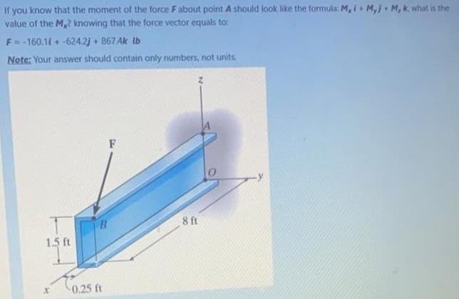 If you know that the moment of the force F about point A should look like the formula: M, i+ M,j• M, k, what is the
value of the M,? knowing that the force vector equals to:
F= -160.11 + -624.2) + 867Ak lb
Note: Your answer should contain only numbers, not units.
F
B
8 ft
1.5 ft
0.25 ft
