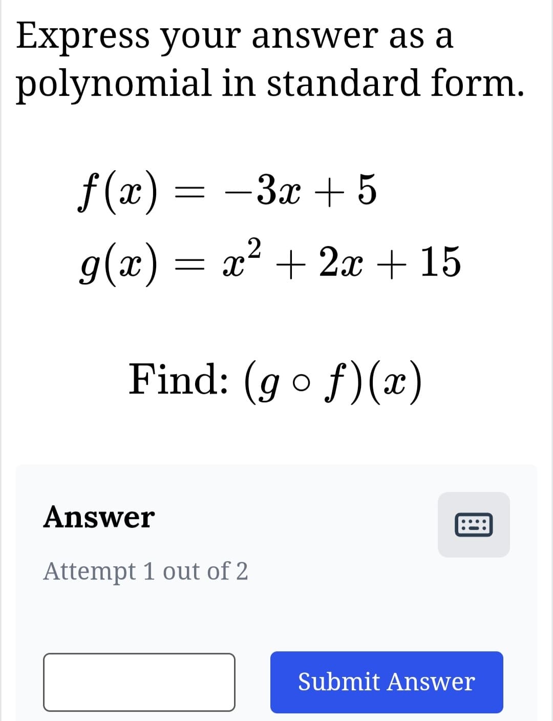 Express your answer as a
polynomial in standard form.
f(x) = -3x+5
2
g(x) = = x² + 2x + 15
Find: (gof)(x)
Answer
Attempt 1 out of 2
B
Submit Answer