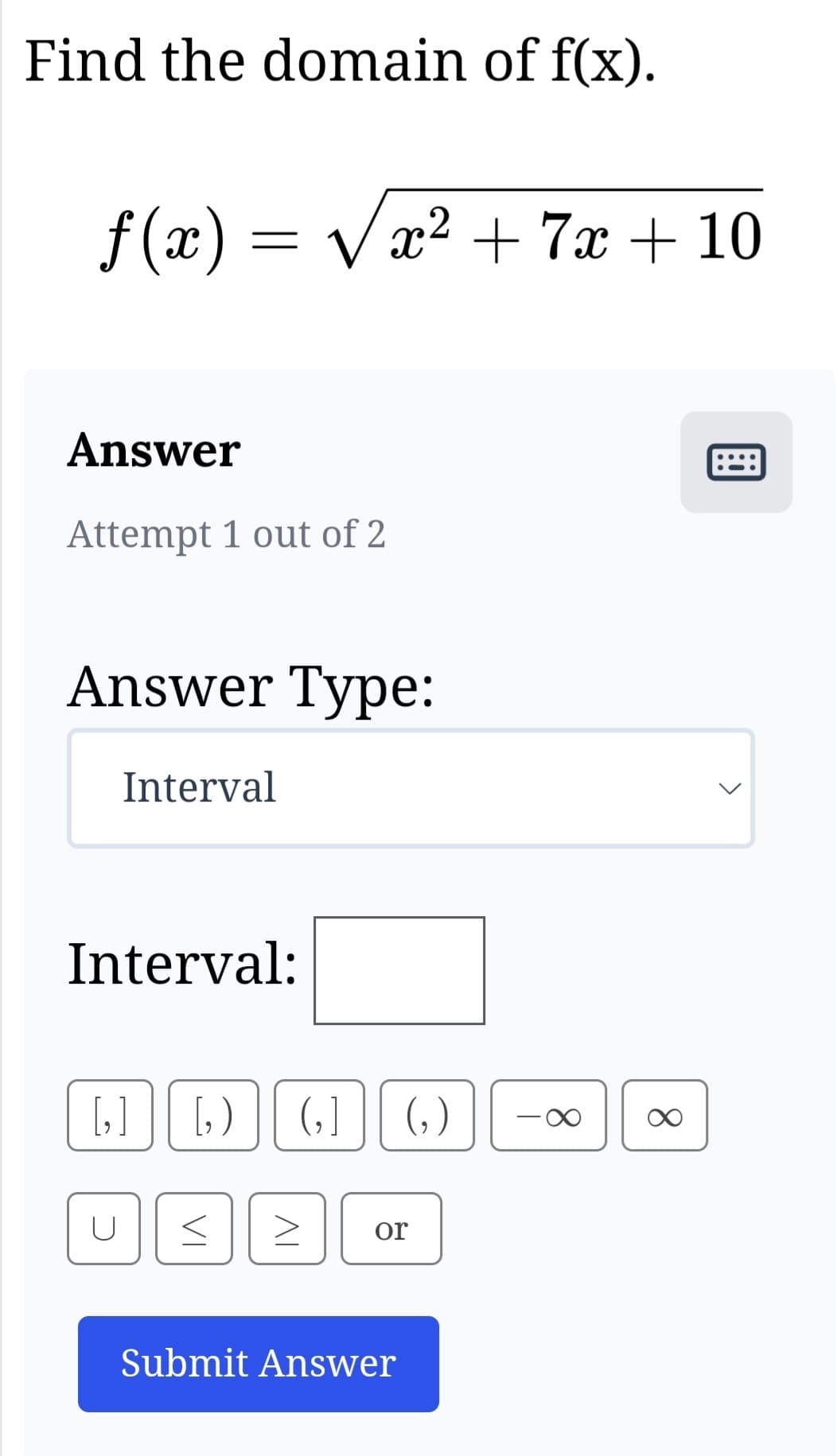 Find the domain of f(x).
ƒ(x) = √√√x²
Answer
Attempt 1 out of 2
Answer Type:
Interval
Interval:
[₂]
U
√x² + 7x + 10
[₂) (₂1 (₂)
VI
AI
or
Submit Answer
T
∞
<