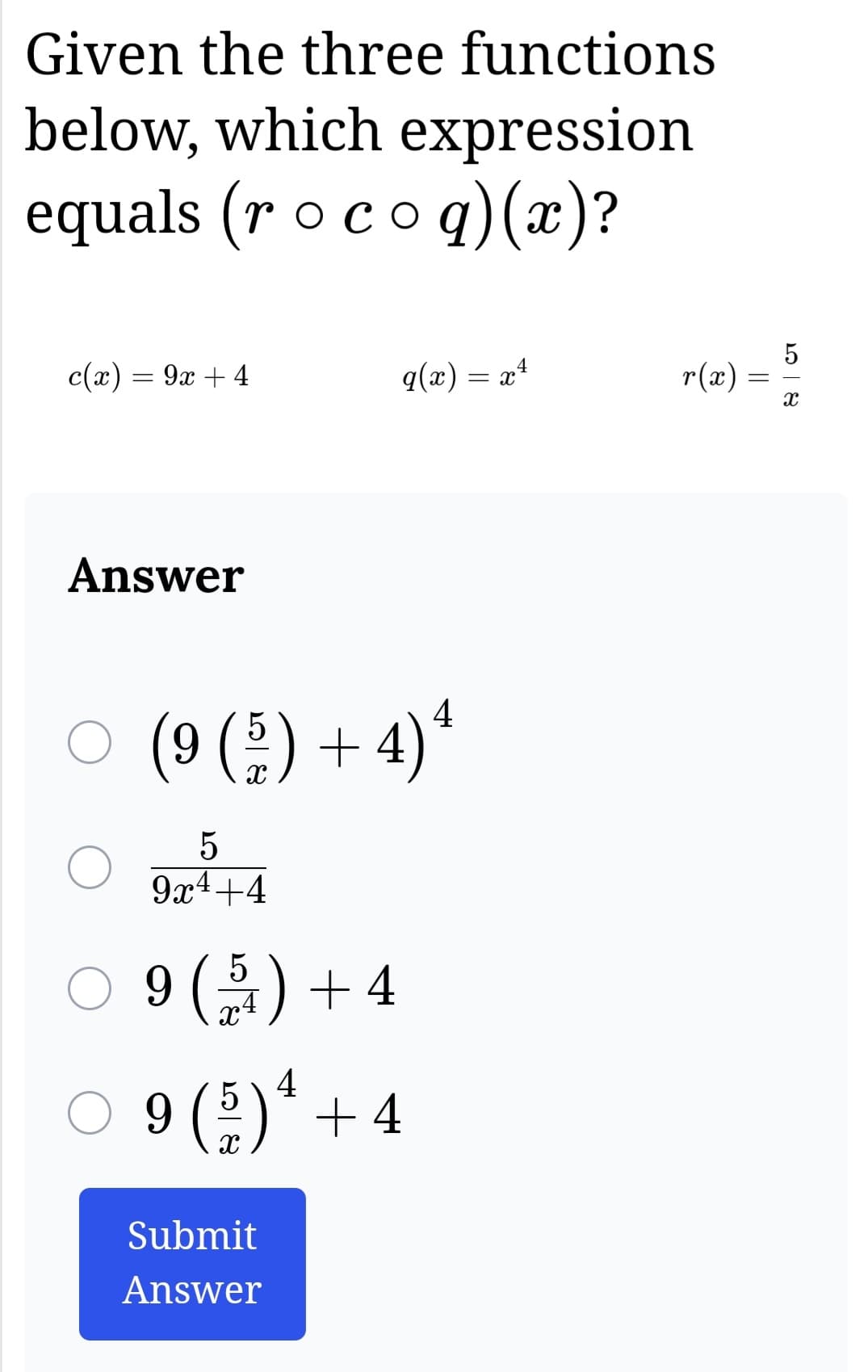 Given the three functions
below, which expression
equals (r o co q) (x)?
c(x) = 9x + 4
Answer
○ (9 ( 5 ) + 4) ¹
²
O
5
9x4+4
q(x) = x¹
4
9 (54) + 4
4
○ 9 ( 5 ) ¹ + 4
X
Submit
Answer
r(x)
=
5
X