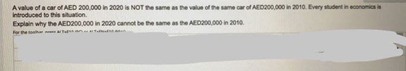 A value of a car of AED 200,000 in 2020 is NOT the same as the value of the same car of AED200,000 in 2010. Every student in economics is
introduced to this situation.
Explain why the AED200,000 in 2020 cannot be the same as the AED200,000 in 2010.
For the toolhar neee ATFA e
