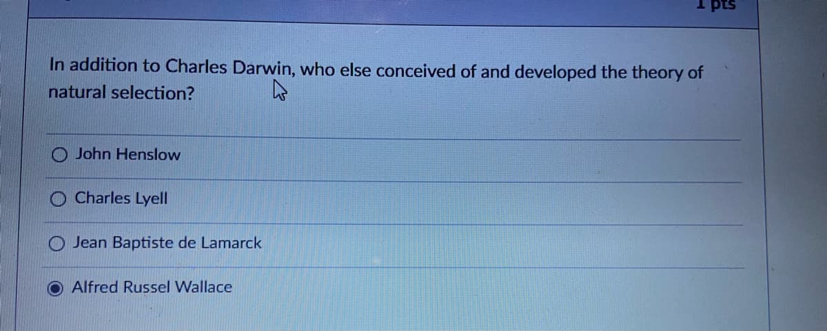 I pts
In addition to Charles Darwin, who else conceived of and developed the theory of
natural selection?
John Henslow
Charles Lyell
Jean Baptiste de Lamarck
Alfred Russel Wallace
