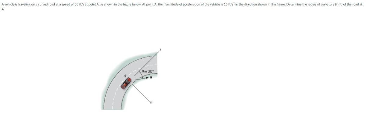 A vehicle is traveling on a curved road at a speed of 55 ft/s at point A, as shown in the figure below. At point A, the magnitude of acceleration of the vehicle is 15 ft/s² in the direction shown in the figure. Determine the radius of curvature (in ft) of the road at
A.
0=30°