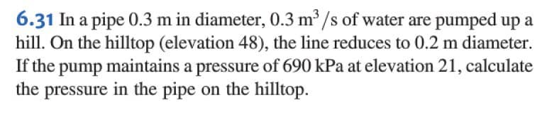 6.31 In a pipe 0.3 m in diameter, 0.3 m³/s of water are pumped up a
hill. On the hilltop (elevation 48), the line reduces to 0.2 m diameter.
If the pump maintains a pressure of 690 kPa at elevation 21, calculate
the pressure in the pipe on the hilltop.