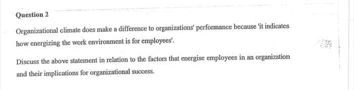 Question 2
Organizational climate does make a difference to organizations' performance because it indicates
how energizing the work environment is for employees'.
Discuss the above statement in relation to the factors that energise employees in an organization
and their implications for organizational success.
