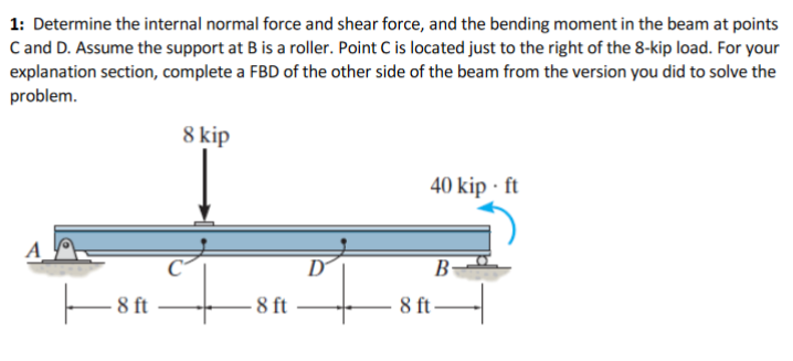 1: Determine the internal normal force and shear force, and the bending moment in the beam at points
C and D. Assume the support at B is a roller. Point C is located just to the right of the 8-kip load. For your
explanation section, complete a FBD of the other side of the beam from the version you did to solve the
problem.
8 kip
40 kip · ft
D
B
8 ft
– 8 ft
8 ft
