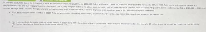 At year-end 2021, total assets for Arrington Inc. were $1.4 million and accounts payable were $330,000, Sales, which in 2021 were $2.70 million, are expected to increase by 25% in 2022. Total assets and accounts payable are
proportional to sales, and that relationship will be maintained, that is, they will grow at the same rate as sales Arrington typically uses no cument abilities other than accounts payable. Common stock amounted to $410,000 in 2021, and
retained earnings were $335,000. Arrington plans to sell new common stock in the amount of $105,000. The firm's profit margin on sales is 5%; 35% of earnings will be retained.
What were Arrington's total abisties in 2021? Write out your answer completely. For example, 25 million should be entered as 25,000,000. Round your answer to the nearest cent
1
How much new long-term debt financing will be needed in 20227 (Hint: APN New stock New long-term debt.) Write out your answer completely. For example, 25 million should be entered as 25,000,000. Do not round
intermediate calculations. Round your answer to the nearest cent
S