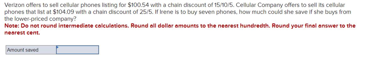 Verizon offers to sell cellular phones listing for $100.54 with a chain discount of 15/10/5. Cellular Company offers to sell its cellular
phones that list at $104.09 with a chain discount of 25/5. If Irene is to buy seven phones, how much could she save if she buys from
the lower-priced company?
Note: Do not round intermediate calculations. Round all dollar amounts to the nearest hundredth. Round your final answer to the
nearest cent.
Amount saved