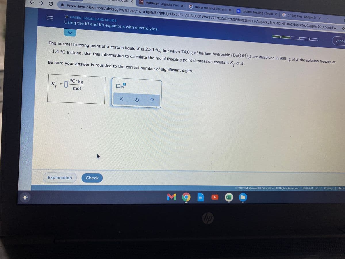 M Mathway| Algebra Prol X
G rmolar mass of zinc chle x
Launch Meeting-Zoom x
G 0.16kg to g- Google Se x +
www-awu.akeks.com/alekscgi/x/Isl.exe/1o_u-IgNslkr7j8P3jH-lix5uFZIVj2iEJjąd1WoxT77ErtzZZpGbzESWhuQ5KnLFr-AdqJckJ3tzP4DtHEOm2H4pGXeoGQgUw9Q Lco06TW.
O GASES, LIQUIDS, AND SOLIDS
三
Using the Kf and Kb equations with electrolytes
Jenee
The normal freezing point of a certain liquid X is 2.30 °C, but when 74.0 g of barlum hydroxide (Ba(OH),) are dissolved in 900. g of X the solution freezes at
-1.4°C Instead. Use this information to calculate the molal freezing point depression constant K, of X.
Be sure your answer is rounded to the correct number of significiant digits.
°C kg
K, = []
mol
x10
Check
Explanation
©2021 McGraw-Hill Education. All Rights Reserved. Terms of Use Privacy | Acces
MO
hp
