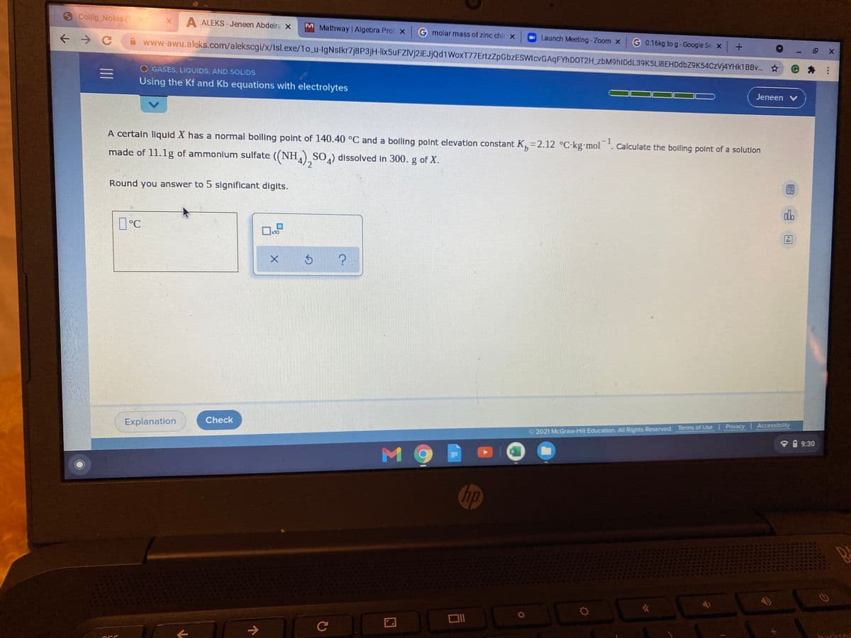O Collig Notes (1)f
A ALEKS - Jeneen Abdelre x
M Mathway Algebra Prol x
molar mass of zinc chi x
Launch Meeting-Zoom x
G 0.16kg to g-Google Se x +
- 四 X
www-awu.aleks.com/alekscgi/x/Isl.exe/1o_u-lgNslkr7j8P3jH-lix5uFZlvj2iEJjQd1WoxT77ErtzZpGbzESWtcvGAqFYhDOT2H_zbM9hIDdL39K5LI8EHDdbZ9K54CzVj4YHk1BBv. ☆
O GASES, LIQUIDS, AND SOLIDS
三I
Using the Kf and Kb equations with electrolytes
Jeneen v
A certain liquid X has a normal boiling point of 140.40 °C and a boiling point elevation constant K,=2.12 °C·kg mol
-1
Calculate the boiling point of a solutlon
made of 11.1g of ammonium sulfate ((NH,A)SO) dissolved in 300. g of X.
Round you answer to 5 significant digits.
do
D°C
x10
Ar
Check
Explanation
2021 McGraw-Hill Education. All Rights Reserved. Terms of Use Privacy I Accessibility
9:30
M9
Chp
火
Ce
