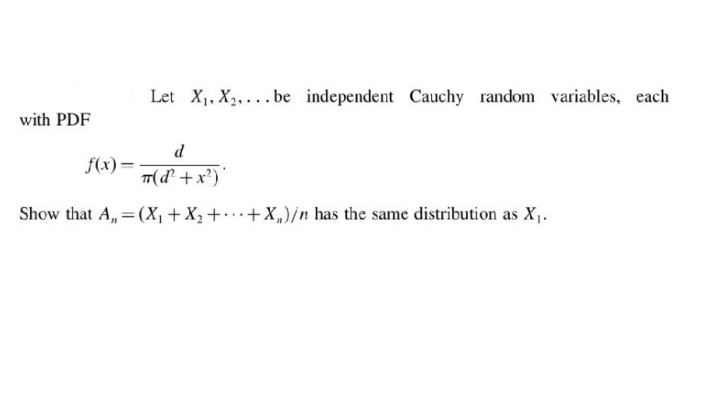 Let X1, X2, ... be independent Cauchy random variables, each
with PDF
d
f(x)=
TT(d² +x?)'
Show that A,= (X, +X2+•…+X„)/n has the same distribution as X,.
