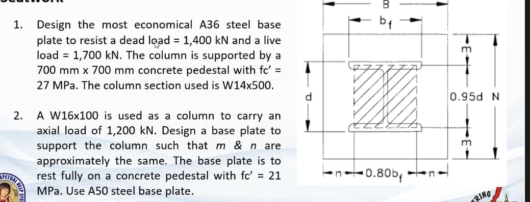 1.
Design the most economical A36 steel base
bf
plate to resist a dead lgad = 1,400 kN and a live
load = 1,700 kN. The column is supported by a
m
700 mm x 700 mm concrete pedestal with fc' =
27 MPa. The column section used is W14x500.
d.
0.95d N
A W16x100 is used as a column to carry an
axial load of 1,200 kN. Design a base plate to
support the column such that m & n_are
approximately the same. The base plate is to
rest fully on a concrete pedestal with fc' = 21
MPa. Use A50 steel base plate.
2.
m
•0.80bf
n
RING
