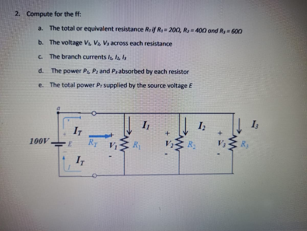 2. Compute for the ff:
a. The total or equivalent resistance Rrif R = 200, R2= 400 ond Ry= 600
b. The voltage V, Vz Vs across each resistance
C. The branch currents /, Iz ls
d.
The power P., Pz and Ps absorbed by each resistor
e. The total power Pr supplied by the source voltage E
I
土
IT
RT
1.
R
R
V3
100V.
Vi
IT
