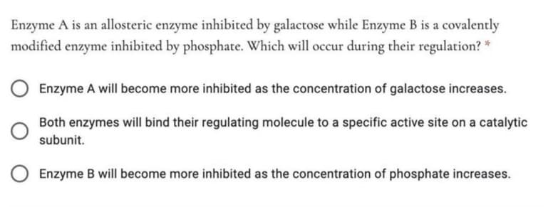Enzyme A is an allosteric enzyme inhibited by galactose while Enzyme B is a covalently
modified enzyme inhibited by phosphate. Which will occur during their regulation? *
Enzyme A will become more inhibited as the concentration of galactose increases.
Both enzymes will bind their regulating molecule to a specific active site on a catalytic
subunit.
Enzyme B will become more inhibited as the concentration of phosphate increases.
