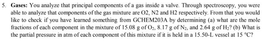 5. Gases: You analyze that principal components of a gas inside a valve. Through spectroscopy, you were
able to analyze that components of the gas mixture are 02, N2 and H2 respectively. From that you would
like to check if you have learned something from GCHEM203A by determining (a) what are the mole
fractions of each component in the mixture of 15.08 g of O2, 8.17 g of N2, and 2.64 g of H2? (b) What is
the partial pressure in atm of each component of this mixture if it is held in a 15.50-L vessel at 15 °C?

