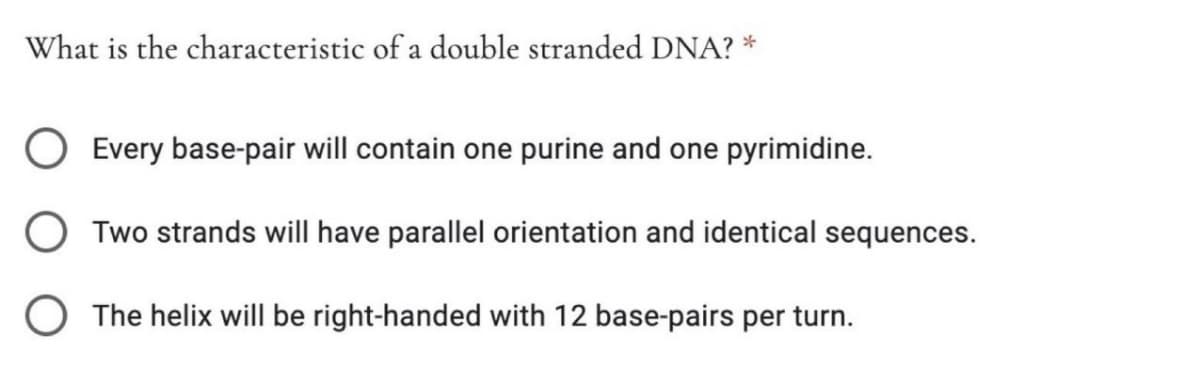 What is the characteristic of a double stranded DNA?
Every base-pair will contain one purine and one pyrimidine.
O Two strands will have parallel orientation and identical sequences.
O The helix will be right-handed with 12 base-pairs per turn.
