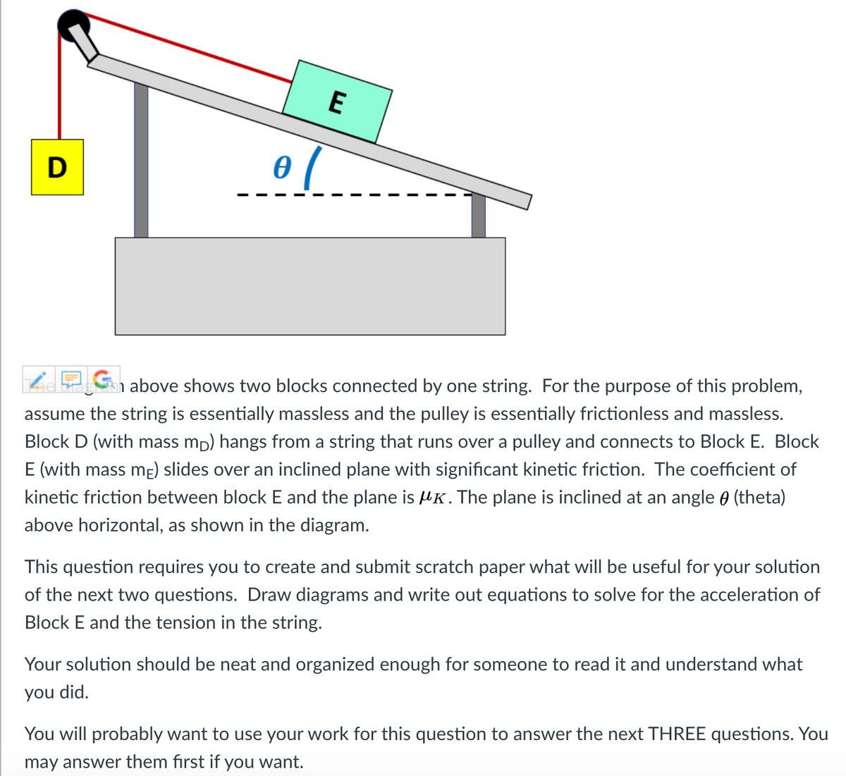 E
above shows two blocks connected by one string. For the purpose of this problem,
assume the string is essentially massless and the pulley is essentially frictionless and massless.
Block D (with mass mp) hangs from a string that runs over a pulley and connects to Block E. Block
E (with mass mE) slides over an inclined plane with significant kinetic friction. The coefficient of
kinetic friction between block E and the plane is HK. The plane is inclined at an angle ) (theta)
above horizontal, as shown in the diagram.
This question requires you to create and submit scratch paper what will be useful for your solution
of the next two questions. Draw diagrams and write out equations to solve for the acceleration of
Block E and the tension in the string.
Your solution should be neat and organized enough for someone to read it and understand what
you did.
You will probably want to use your work for this question to answer the next THREE questions. You
may answer them first if you want.
