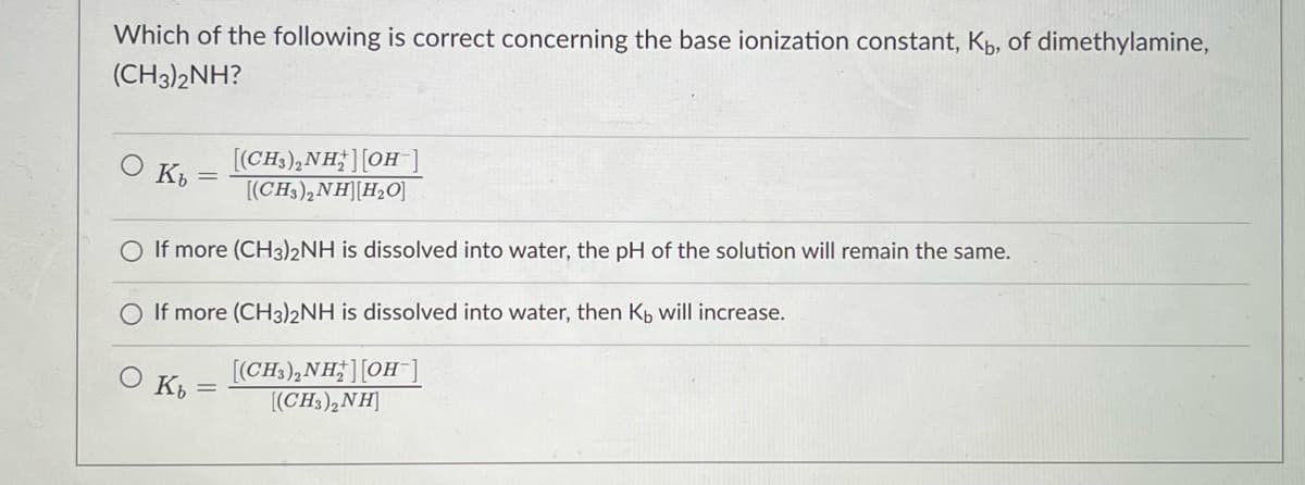 Which of the following is correct concerning the base ionization constant, Kp, of dimethylamine,
(CH3)2NH?
[(CH3),NH;][OH ]
[(CH3),NH][H2O]
O If more (CH3)2NH is dissolved into water, the pH of the solution will remain the same.
If more (CH3)2NH is dissolved into water, then Kp will increase.
[(CH3),NH;][OH
[(CH3),NH]
K
