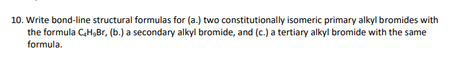 10. Write bond-line structural formulas for (a.) two constitutionally isomeric primary alkyl bromides with
the formula C,HgBr, (b.) a secondary alkyl bromide, and (c.) a tertiary alkyl bromide with the same
formula.
