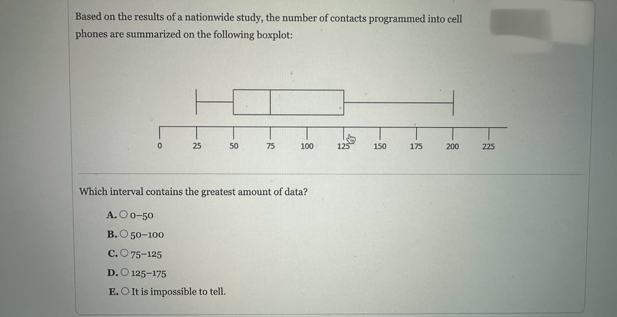 Based on the results of a nationwide study, the number of contacts programmed into cell
phones are summarized on the following boxplot:
0
25
50
D. 125-175
E. O It is impossible to tell.
75
100
Which interval contains the greatest amount of data?
A. O 0-50
B.O 50-100
C.75-125
Sy
125
150
175
200
225