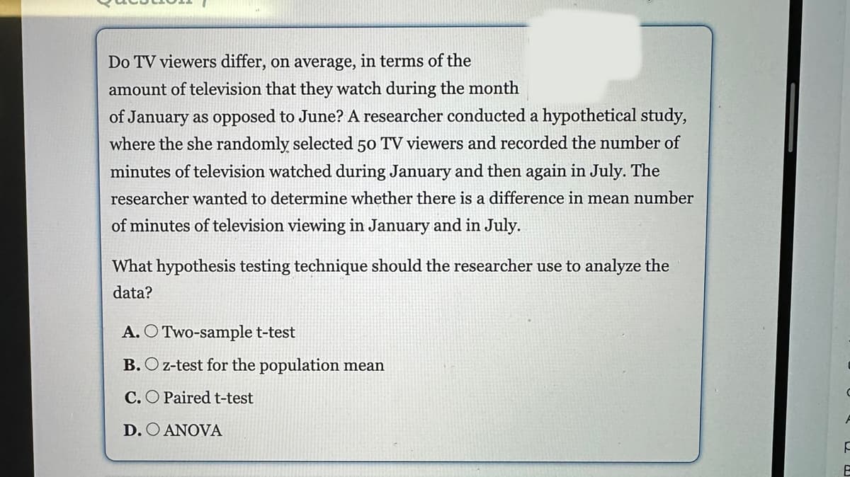Do TV viewers differ, on average, in terms of the
amount of television that they watch during the month
of January as opposed to June? A researcher conducted a hypothetical study,
where the she randomly selected 50 TV viewers and recorded the number of
minutes of television watched during January and then again in July. The
researcher wanted to determine whether there is a difference in mean number
of minutes of television viewing in January and in July.
What hypothesis testing technique should the researcher use to analyze the
data?
A. O Two-sample t-test
B. O z-test for the population mean
C. O Paired t-test
D. O ANOVA
C
F
E