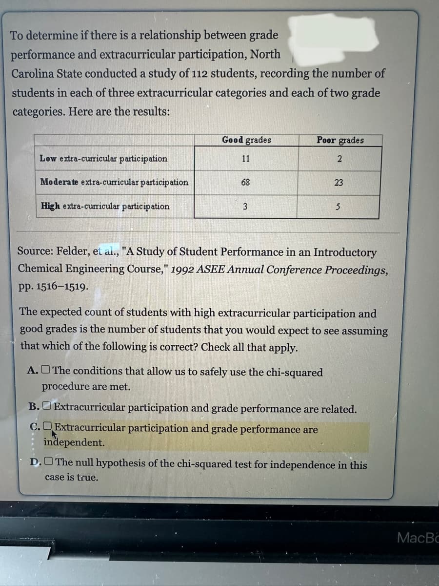 To determine if there is a relationship between grade
performance and extracurricular participation, North
Carolina State conducted a study of 112 students, recording the number of
students in each of three extracurricular categories and each of two grade
categories. Here are the results:
Low extra-curricular participation
Moderate extra-curricular participation
High extra-curricular participation
Good grades
11
68
3
Poor grades
2
23
A. The conditions that allow us to safely use the chi-squared
procedure are met.
5
Source: Felder, et al., "A Study of Student Performance in an Introductory
Chemical Engineering Course," 1992 ASEE Annual Conference Proceedings,
pp. 1516-1519.
The expected count of students with high extracurricular participation and
good grades is the number of students that you would expect to see assuming
that which of the following is correct? Check all that apply.
B. Extracurricular participation and grade performance are related.
C. Extracurricular participation and grade performance are
independent.
D. The null hypothesis of the chi-squared test for independence in this
case is true.
MacBo