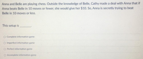 Anna and Belle are playing chess. Outside the knowledge of Belle, Cathy made a deal with Anna that if
Anna beats Belle in 10 moves or fewer, she would give her $10. So, Anna is secretly trying to beat
Belle in 10 moves or less.
This setup is
O Complete information game
O Imperfect information game
Perfect information game
Incomplete information game