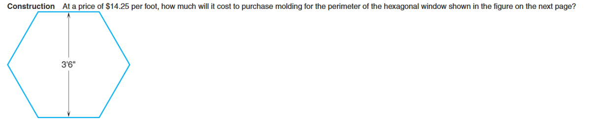 Construction At a price of $14.25 per foot, how much will it cost to purchase molding for the perimeter of the hexagonal window shown in the figure on the next page?
3'6"