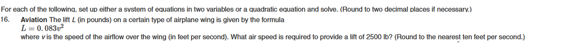 For each of the following, set up either a system of equations in two variables or a quadratic equation and solve. (Round to two decimal places if necessary.)
16.
Aviation The lift L (in pounds) on a certain type of airplane wing is given by the formula
L = 0.083v²
where vis the speed of the airflow over the wing (in feet per second). What air speed is required to provide a lift of 2500 lb? (Round to the nearest ten feet per second.)