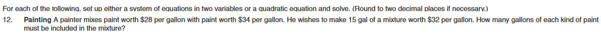 For each of the following, set up either a system of equations in two variables or a quadratic equation and solve. (Round to two decimal places if necessary.)
12.
Painting A painter mixes paint worth $28 per gallon with paint worth $34 per gallon. He wishes to make 15 gal of a mixture worth $32 per gallon. How many gallons of each kind of paint
must be included in the mixture?