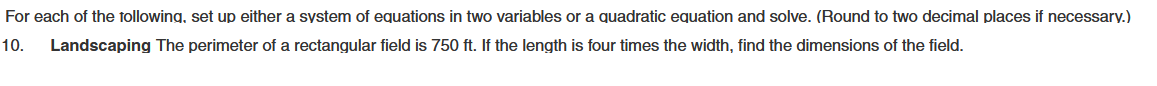 For each of the following, set up either a system of equations in two variables or a quadratic equation and solve. (Round to two decimal places if necessary.)
10. Landscaping The perimeter of a rectangular field is 750 ft. If the length is four times the width, find the dimensions of the field.