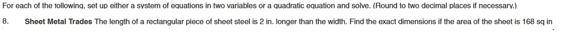 For each of the following, set up either a system of equations in two variables or a quadratic equation and solve. (Round to two decimal places if necessary.)
8. Sheet Metal Trades The length of a rectangular piece of sheet steel is 2 in. longer than the width. Find the exact dimensions if the area of the sheet is 168 sq in