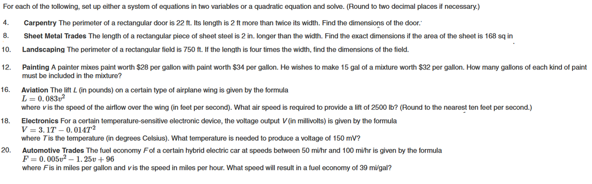 For each of the following, set up either a system of equations in two variables or a quadratic equation and solve. (Round to two decimal places if necessary.)
Carpentry The perimeter of a rectangular door is 22 ft. Its length is 2 ft more than twice its width. Find the dimensions of the door.
Sheet Metal Trades The length of a rectangular piece of sheet steel is 2 in. longer than the width. Find the exact dimensions if the area of the sheet is 168 sq in
10. Landscaping The perimeter of a rectangular field is 750 ft. If the length is four times the width, find the dimensions of the field.
4.
8.
12. Painting A painter mixes paint worth $28 per gallon with paint worth $34 per gallon. He wishes to make 15 gal of a mixture worth $32 per gallon. How many gallons of each kind of paint
must be included in the mixture?
16.
18.
20.
Aviation The lift L (in pounds) on a certain type of airplane wing is given by the formula
L = 0.083v²
where v is the speed of the airflow over the wing (in feet per second). What air speed is required to provide a lift of 2500 lb? (Round to the nearest ten feet per second.)
Electronics For a certain temperature-sensitive electronic device, the voltage output V(in millivolts) is given by the formula
V = 3.1T
0.0147²
where T is the temperature (in degrees Celsius). What temperature is needed to produce a voltage of 150 mV?
Automotive Trades The fuel economy Fof a certain hybrid electric car at speeds between 50 mi/hr and 100 mi/hr is given by the formula
F = 0.005v² 1.25v +96
where Fis in miles per gallon and vis the speed in miles per hour. What speed will result in a fuel economy of 39 mi/gal?