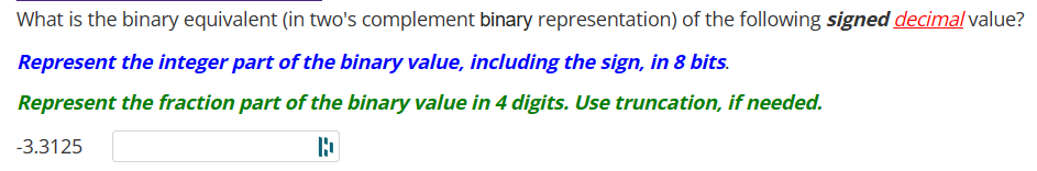 What is the binary equivalent (in two's complement binary representation) of the following signed decimal value?
Represent the integer part of the binary value, including the sign, in 8 bits.
Represent the fraction part of the binary value in 4 digits. Use truncation, if needed.
D
-3.3125