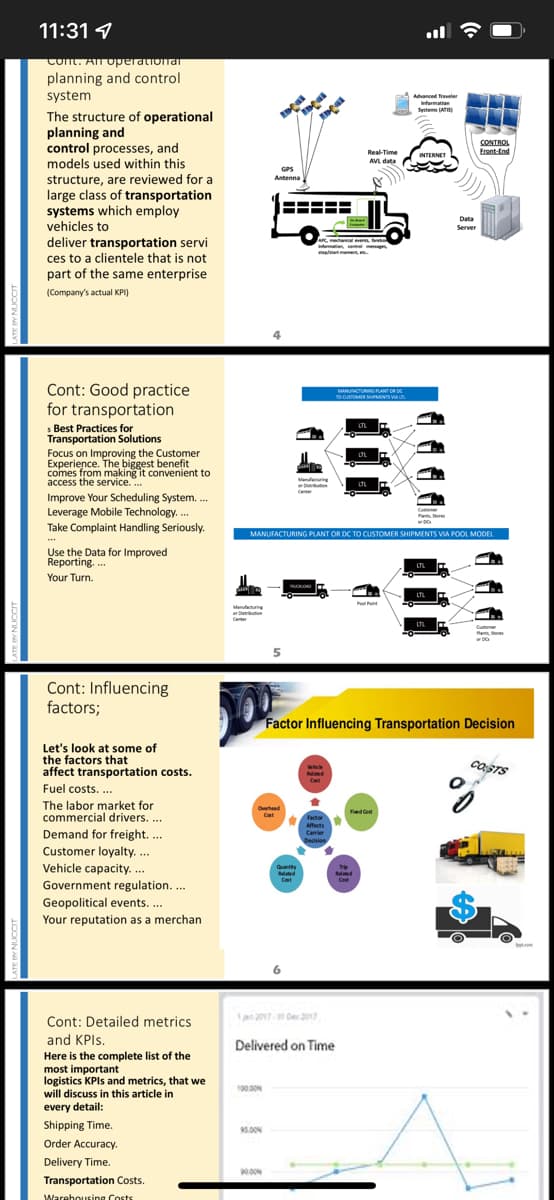 11:31 9
Cont. AT operationar
planning and control
system
Advanced Traveler
Infermation
Sentems (ATSH
The structure of operational
planning and
CONTROL
Erent-End
control processes, and
contro
models used within this
Real-Time
INTERNET
AVL data
GPS
structure, are reviewed for a
large class of transportation
systems which employ
vehicles to
Antenna
---- -
--- --
Data
Server
anical ve t
n,
at momet
deliver transportation servi
ces to a clientele that is not
part of the same enterprise
(Company's actual KPI)
Cont: Good practice
for transportation
MANUACTURING PLANT OR DE
TO DSTOMER SNTS VA
Best Practices for
Transportation Solutions
Focus on Improving the Customer
Experience. The biggest benefit
comes from making it convenient to
LTL
LTL
access the service. ..
LTL
Improve Your Scheduling System. .
Leverage Mobile Technology.
Take Complaint Handling Seriously.
MANUFACTURING PLANT OR DC TO CUSTOMER SHIPMENTS VIA POOL MODEL
Use the Data for Improved
Reporting. ..
Your Turn.
l int
Manufacturing
or Deribution
LTL
Pants o
Cont: Influencing
factors;
Factor Influencing Transportation Decision
Let's look at some of
the factors that
affect transportation costs.
COSTS
Fuel costs. .
The labor market for
commercial drivers. .
Overhead
Fied ant
Cat
Affects
Demand for freight. ..
Customer loyalty. .
Vehicle capacity. ...
Government regulation...
Geopolitical events. ...
Camier
Decision
Quantity
Related
Trp
Reled
Cat
Your reputation as a merchan
1an2017 Der 2017
Cont: Detailed metrics
and KPIS.
Here is the complete list of the
most important
logistics KPIS and metrics, that we
will discuss in this article in
Delivered on Time
100.00N
every detail:
Shipping Time.
5.00N
Order Accuracy.
Delivery Time.
900M
Transportation Costs.
Warehousing Costs
