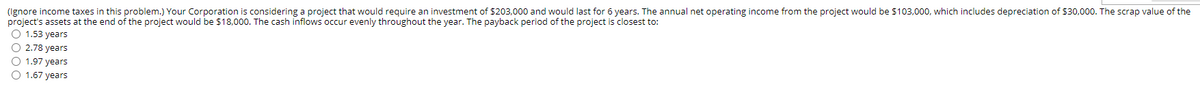 (Ignore income taxes in this problem.) Your Corporation is considering a project that would require an investment of $203,000 and would last for 6 years. The annual net operating income from the project would be $103,000, which includes depreciation of $30,000. The scrap value of the
project's assets at the end of the project would be $18,000. The cash inflows occur evenly throughout the year. The payback period of the project is closest to:
O 1.53 years
O 2.78 years
O 1.97 years
O 1.67 years
