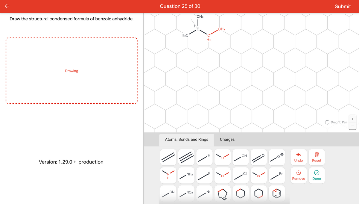 к
Draw the structural condensed formula of benzoic anhydride.
Drawing
Version: 1.29.0+ production
I
I
I
I
I
I
I
I
I
I
Question 25 of 30
N
H
H3C
CN
Atoms, Bonds and Rings
NH₂
CH3
NO₂
H₂
H
N3
CH3
Charges
, ОН
Br
Br
Undo
Remove
Reset
Done
Submit
Drag To Pan
+