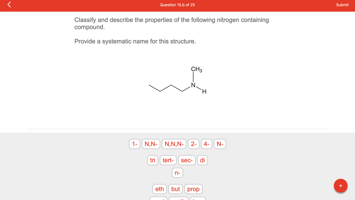 r
Question 15.b of 25
Classify and describe the properties of the following nitrogen containing
compound.
Provide a systematic name for this structure.
tri
tert-
eth
CH3
1- N,N- N,N,N-2- 4- N-
n-
N.
H.
I
but prop
sec- di
Submit
+