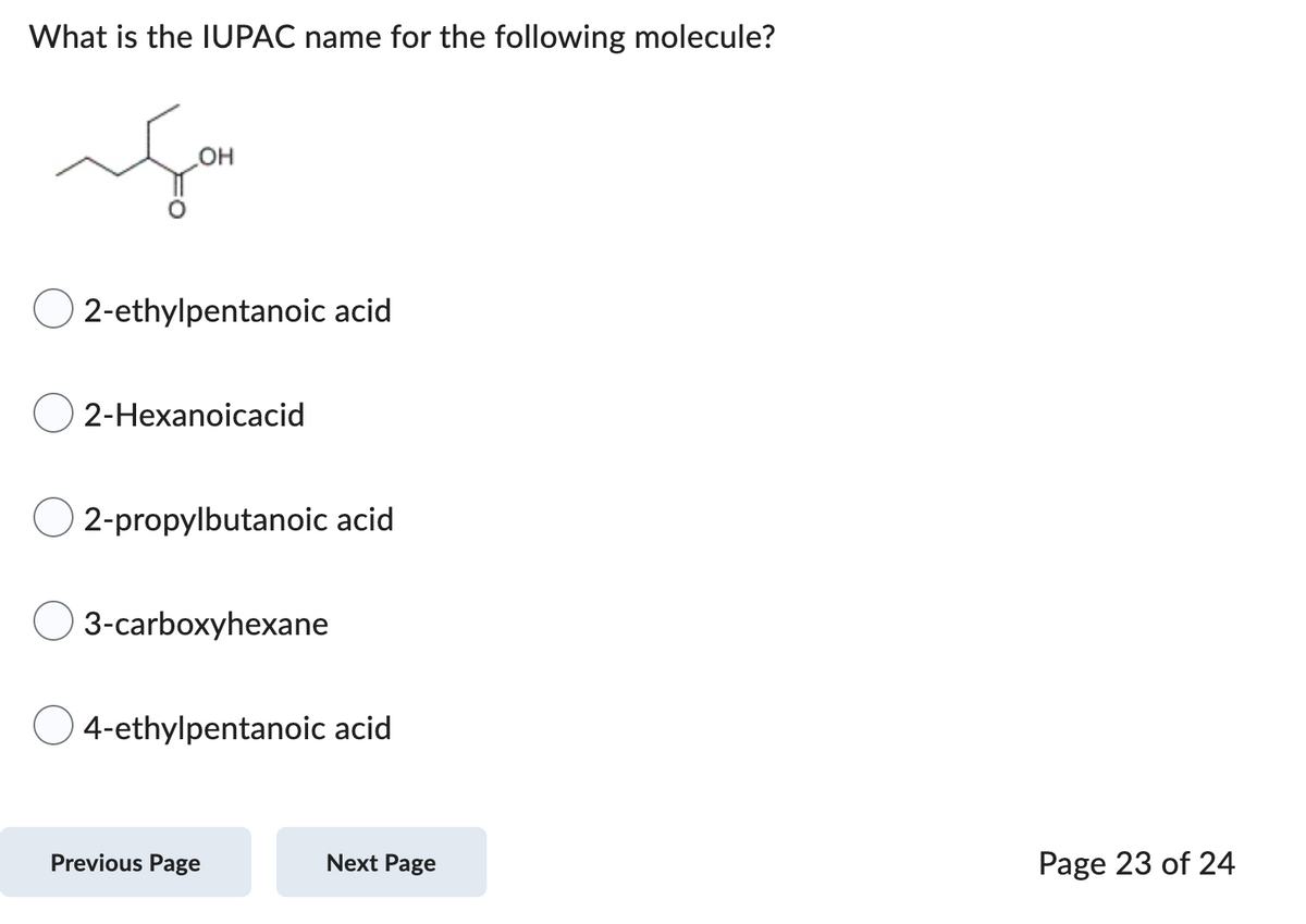 What is the IUPAC name for the following molecule?
g
OH
2-ethylpentanoic acid
2-Hexanoicacid
2-propylbutanoic acid
3-carboxyhexane
4-ethylpentanoic acid
Previous Page
Next Page
Page 23 of 24