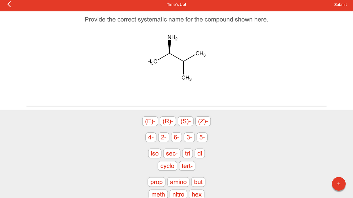 r
Provide the correct systematic name for the compound shown here.
H3C
Time's Up!
4-
iso
NH₂
CH3
(E)- (R)-(S)- (Z)-
CH3
2- 6- 3- 5-
sec- tri di
cyclo tert-
prop amino but
meth nitro hex
Submit
+