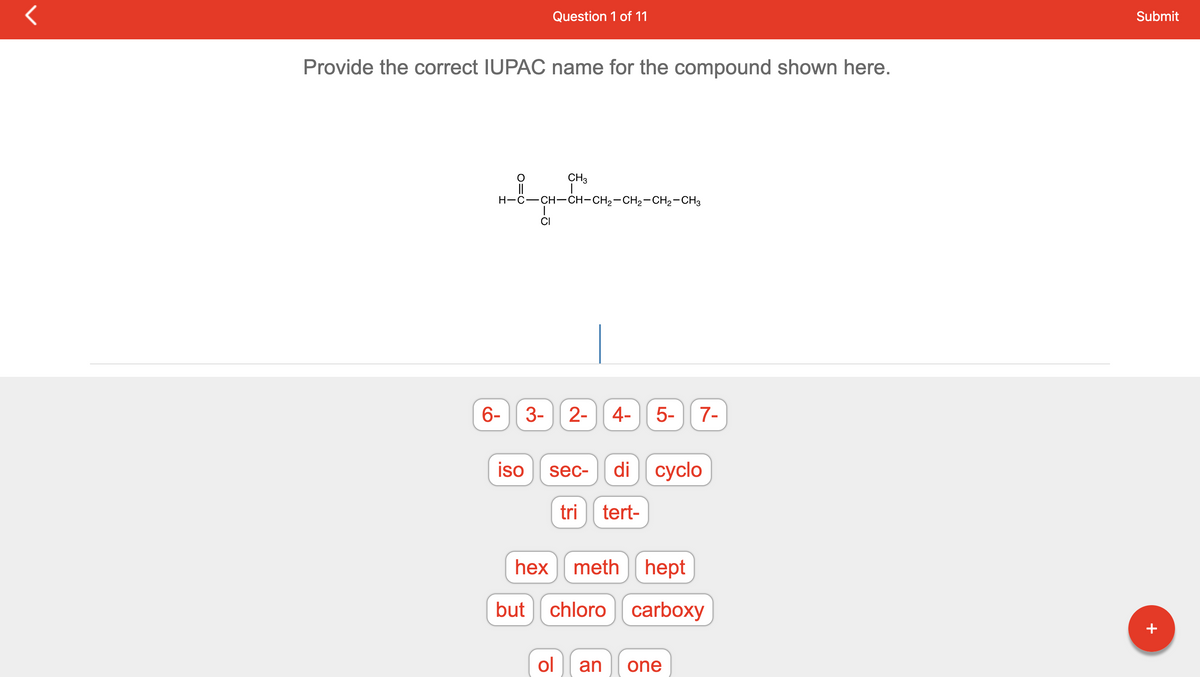 r
Provide the correct IUPAC name for the compound shown here.
6-
H-C–CH-CH-CH2-CH2-CH2-CH3
3-
iso
Question 1 of 11
CI
but
CH3
2-
sec-
4-
5- 7-
di cyclo
tri tert-
hex meth hept
chloro carboxy
ol an one
Submit
+