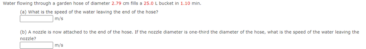 Water flowing through a garden hose of diameter 2.79 cm fills a 25.0 L bucket in 1.10 min.
(a) What is the speed of the water leaving the end of the hose?
m/s
(b) A nozzle is now attached to the end of the hose. If the nozzle diameter is one-third the diameter of the hose, what is the speed of the water leaving the
nozzle?
m/s
