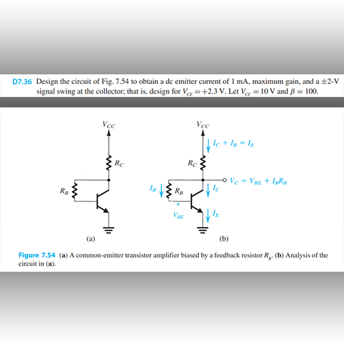 D7.36 Design the circuit of Fig. 7.54 to obtain a de emitter current of 1 mA, maximum gain, and a ±2-V
signal swing at the collector, that is, design for Vc=+2.3 V. Let Vcc= 10 V and B = 100.
RB
Vec
Rc
Ra
VBE
Vcc
A
Rc
lc +18=lg
le
HE
Vc = VBE + IBRB
(a)
(b)
Figure 7.54 (a) A common-emitter transistor amplifier biased by a feedback resistor R₁. (b) Analysis of the
circuit in (a).