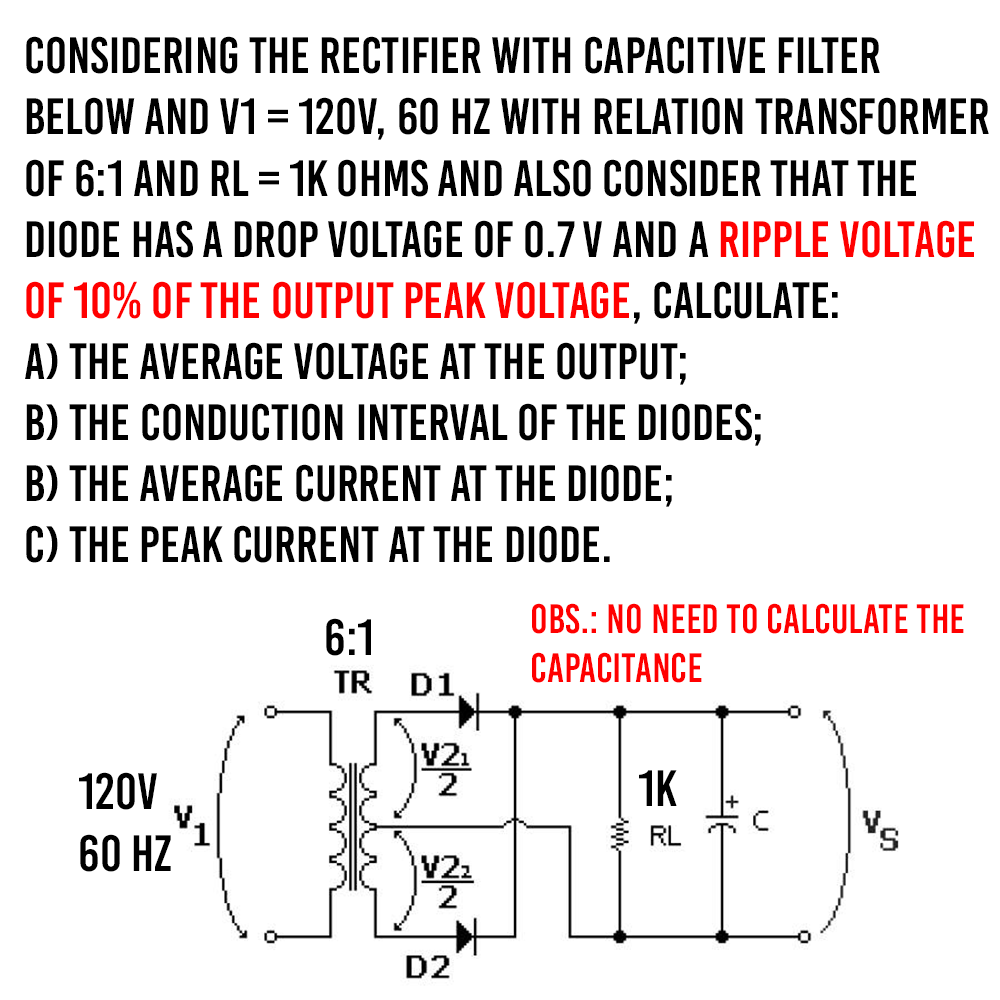 CONSIDERING THE RECTIFIER WITH CAPACITIVE FILTER
BELOW AND V1 = 120V, 60 HZ WITH RELATION TRANSFORMER
OF 6:1 AND RL = 1K OHMS AND ALSO CONSIDER THAT THE
DIODE HAS A DROP VOLTAGE OF 0.7 V AND A RIPPLE VOLTAGE
OF 10% OF THE OUTPUT PEAK VOLTAGE, CALCULATE:
A) THE AVERAGE VOLTAGE AT THE OUTPUT;
B) THE CONDUCTION INTERVAL OF THE DIODES;
B) THE AVERAGE CURRENT AT THE DIODE;
C) THE PEAK CURRENT AT THE DIODE.
6:1
TR D1
120V
60 HZ
V2₁
2
V2₂
2
D2
OBS.: NO NEED TO CALCULATE THE
CAPACITANCE
1K
VS
RL