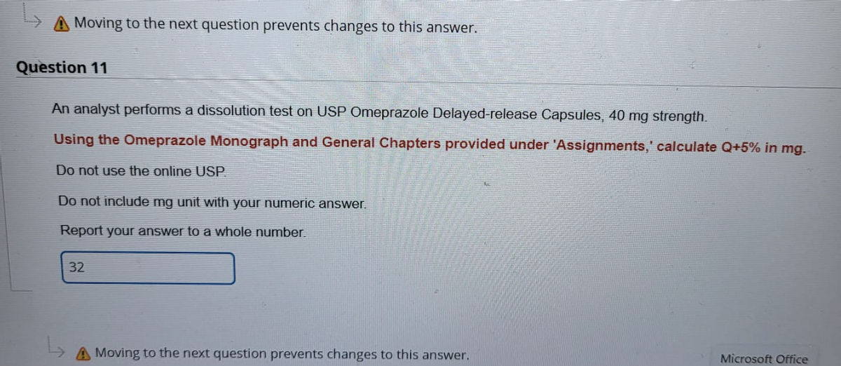 A Moving to the next question prevents changes to this answer.
Question 11
An analyst performs a dissolution test on USP Omeprazole Delayed-release Capsules, 40 mg strength.
Using the Omeprazole Monograph and General Chapters provided under 'Assignments,' calculate Q+5% in mg.
Do not use the online USP.
Do not include mg unit with your numeric answer.
Report your answer to a whole number.
32
A Moving to the next question prevents changes to this answer.
Microsoft Office