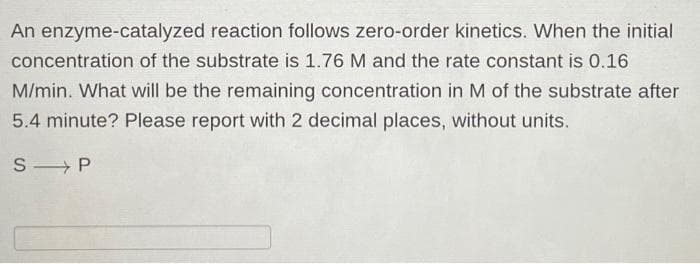 An enzyme-catalyzed reaction follows zero-order kinetics. When the initial
concentration of the substrate is 1.76 M and the rate constant is 0.16
M/min. What will be the remaining concentration in M of the substrate after
5.4 minute? Please report with 2 decimal places, without units.
S P