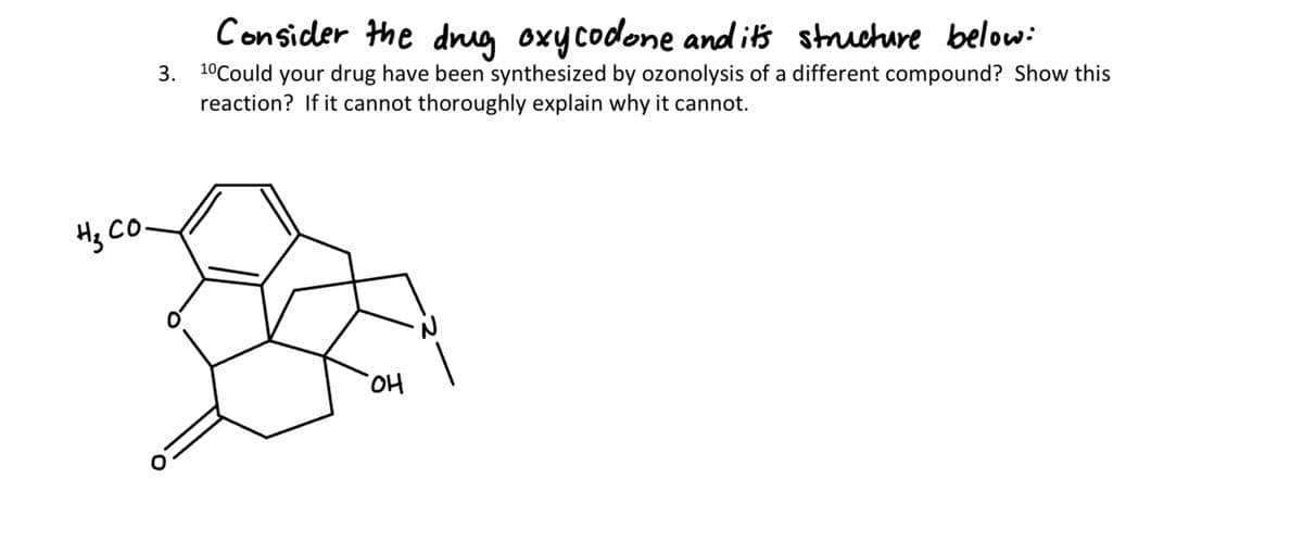 нз со.
Consider the drug oxycodone and it's structure below:
3. 1⁰Could your drug have been synthesized by ozonolysis of a different compound? Show this
reaction? If it cannot thoroughly explain why it cannot.
OH