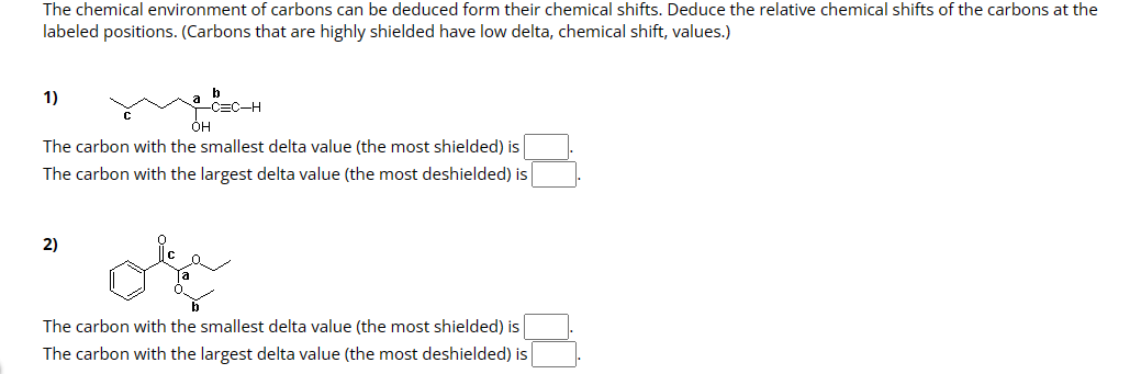 The chemical environment of carbons can be deduced form their chemical shifts. Deduce the relative chemical shifts of the carbons at the
labeled positions. (Carbons that are highly shielded have low delta, chemical shift, values.)
1)
b
-C=C-H
OH
The carbon with the smallest delta value (the most shielded) is
The carbon with the largest delta value (the most deshielded) is
2)
The carbon with the smallest delta value (the most shielded) is
The carbon with the largest delta value (the most deshielded) is