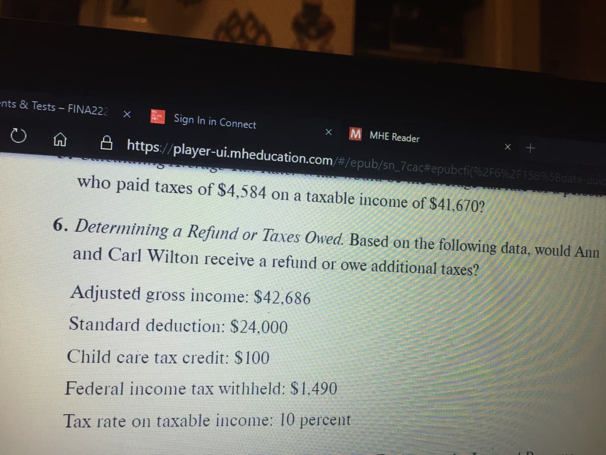 ents & Tests - FINA222
Sign In in Connect
MHE Reader
A https://player-ui.mheducation.com/#/epub/sn_7cac#epubcfi(%2F6%2F158%5Bda
who paid taxes of $4,584 on a taxable income of $41,670?
6. Determining a Refund or Taxes Owed. Based on the following data, would Ann
and Carl Wilton receive a refund or owe additional taxes?
Adjusted gross income: $42,686
Standard deduction: $24,000
Child care tax credit: $100
Federal income tax withheld: $1,490
Tax rate on taxable income: 10 percent
